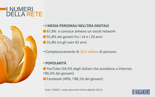 I NUMERI
DELLA RETE
             • I MEDIA PERSONALI NELL’ERA DIGITALE
                67,8% e conosce almeno un social network
                91,8% dei govani fra i 14 e i 29 anni
                31,8% tra gli over 65 anni

             • Complessivamente di 33,5 milioni di persone.

             • POPOLARITÀ
                YouTube (54,5% degli italiani che accedono a Internet,
             l’86,5% dei giovani)
                Facebook (49%, l’88,1% dei giovani)

             Fonte: CENSIS, I media personali nell’era digitale (2011)
 