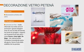 DECORAZIONE VETRO PETENÀ
MISSION
  decorazione artistica del
vetro

STRUMENTI

   concorso on line - modo
informale ma molto serio di
avvicinare i giovani designer
(max 35 anni di età) all'azienda
ma anche di stringere i rapporti
con le grandi firme del vetro –
come Leucos, Linea Light, De
Majo - che, patrocinando
l’iniziativa e prendendo parte
alla giuria, hanno fruito della
visibilità che ha portato.
 