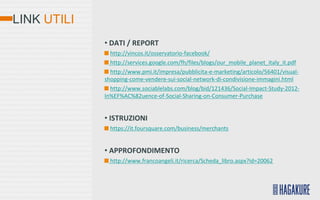 LINK UTILI
             • DATI / REPORT
               http://vincos.it/osservatorio-facebook/
               http://services.google.com/fh/files/blogs/our_mobile_planet_italy_it.pdf
               http://www.pmi.it/impresa/pubblicita-e-marketing/articolo/56401/visual-
             shopping-come-vendere-sui-social-network-di-condivisione-immagini.html
               http://www.sociablelabs.com/blog/bid/121436/Social-Impact-Study-2012-
             In%EF%AC%82uence-of-Social-Sharing-on-Consumer-Purchase


             • ISTRUZIONI
               https://it.foursquare.com/business/merchants


             • APPROFONDIMENTO
               http://www.francoangeli.it/ricerca/Scheda_libro.aspx?id=20062
 