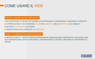 COME USARE IL WEB


PERCHÉ: ALLINEARE VALORI E REPUTATION

I SM CONSENTONO DI CREARE PIATTAFORME CHE RAFFORZANO LA CONOSCENZA E L’ADESIONE AL PROGETTO
   CONTRIBUISCONO A FAR COINCIDERE I VALORI DEL PROGETTO CON LA PERCEZIONE DEL PUBBLICO
   AIUTANO A DIFFONDERE QUEI VALORI
   CREANO RICADUTA SUL PROGETTO COMMERCIALE

PROGETTI DI SENSIBILIZZAZIONE/EDUCAZIONE

  MESSAGGI DIRETTI = CORRETTI (NESSUNA MEDIAZIONE) COMUNICAZIONE CONTINUATIVA (RELAZIONE, NON
SOLO INFORMAZIONE) MODI DI DIFFUSIONE: L’INFORMAZIONE SU MISURA E CREAZIONE DI UN RAPPORTO DI
FIDUCIA
 