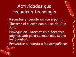 Actividades que requieran tecnología Redactar el cuento en Powerpoint. Ilustrar el cuento con el uso del Clip Art. Navegar en Internet en diferentes páginas web para conocer más sobre los cuentos. Proyectar el cuento a los compañeros. 