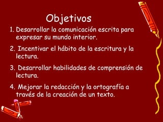 Objetivos Desarrollar la comunicación escrita para expresar su mundo interior. Incentivar el hábito de la escritura y la lectura. Desarrollar habilidades de comprensión de lectura. Mejorar la redacción y la ortografía a través de la creación de un texto. 