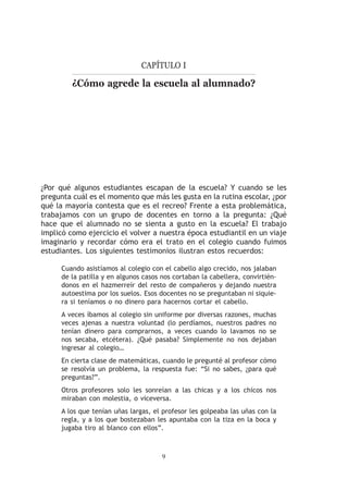 Capítulo I

         ¿Cómo agrede la escuela al alumnado?




¿Por qué algunos estudiantes escapan de la escuela? Y cuando se les
pregunta cuál es el momento que más les gusta en la rutina escolar, ¿por
qué la mayoría contesta que es el recreo? Frente a esta problemática,
trabajamos con un grupo de docentes en torno a la pregunta: ¿Qué
hace que el alumnado no se sienta a gusto en la escuela? El trabajo
implicó como ejercicio el volver a nuestra época estudiantil en un viaje
imaginario y recordar cómo era el trato en el colegio cuando fuimos
estudiantes. Los siguientes testimonios ilustran estos recuerdos:

     Cuando asistíamos al colegio con el cabello algo crecido, nos jalaban
     de la patilla y en algunos casos nos cortaban la cabellera, convirtién-
     donos en el hazmerreír del resto de compañeros y dejando nuestra
     autoestima por los suelos. Esos docentes no se preguntaban ni siquie-
     ra si teníamos o no dinero para hacernos cortar el cabello.
     A veces íbamos al colegio sin uniforme por diversas razones, muchas
     veces ajenas a nuestra voluntad (lo perdíamos, nuestros padres no
     tenían dinero para comprarnos, a veces cuando lo lavamos no se
     nos secaba, etcétera). ¿Qué pasaba? Simplemente no nos dejaban
     ingresar al colegio…
     En cierta clase de matemáticas, cuando le pregunté al profesor cómo
     se resolvía un problema, la respuesta fue: “Si no sabes, ¿para qué
     preguntas?”.
     Otros profesores solo les sonreían a las chicas y a los chicos nos
     miraban con molestia, o viceversa.
     A los que tenían uñas largas, el profesor les golpeaba las uñas con la
     regla, y a los que bostezaban les apuntaba con la tiza en la boca y
     jugaba tiro al blanco con ellos”.



                                      
 