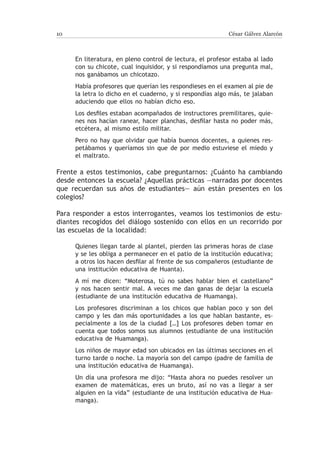 10                                                         César Gálvez Alarcón



     En literatura, en pleno control de lectura, el profesor estaba al lado
     con su chicote, cual inquisidor, y si respondíamos una pregunta mal,
     nos ganábamos un chicotazo.
     Había profesores que querían les respondieses en el examen al pie de
     la letra lo dicho en el cuaderno, y si respondías algo más, te jalaban
     aduciendo que ellos no habían dicho eso.
     Los desfiles estaban acompañados de instructores premilitares, quie-
     nes nos hacían ranear, hacer planchas, desfilar hasta no poder más,
     etcétera, al mismo estilo militar.
     Pero no hay que olvidar que había buenos docentes, a quienes res-
     petábamos y queríamos sin que de por medio estuviese el miedo y
     el maltrato.

Frente a estos testimonios, cabe preguntarnos: ¿Cuánto ha cambiando
desde entonces la escuela? ¿Aquellas prácticas —narradas por docentes
que recuerdan sus años de estudiantes— aún están presentes en los
colegios?

Para responder a estos interrogantes, veamos los testimonios de estu-
diantes recogidos del diálogo sostenido con ellos en un recorrido por
las escuelas de la localidad:

     Quienes llegan tarde al plantel, pierden las primeras horas de clase
     y se les obliga a permanecer en el patio de la institución educativa;
     a otros los hacen desfilar al frente de sus compañeros (estudiante de
     una institución educativa de Huanta).
     A mí me dicen: “Moterosa, tú no sabes hablar bien el castellano”
     y nos hacen sentir mal. A veces me dan ganas de dejar la escuela
     (estudiante de una institución educativa de Huamanga).
     Los profesores discriminan a los chicos que hablan poco y son del
     campo y les dan más oportunidades a los que hablan bastante, es-
     pecialmente a los de la ciudad […] Los profesores deben tomar en
     cuenta que todos somos sus alumnos (estudiante de una institución
     educativa de Huamanga).
     Los niños de mayor edad son ubicados en las últimas secciones en el
     turno tarde o noche. La mayoría son del campo (padre de familia de
     una institución educativa de Huamanga).
     Un día una profesora me dijo: “Hasta ahora no puedes resolver un
     examen de matemáticas, eres un bruto, así no vas a llegar a ser
     alguien en la vida” (estudiante de una institución educativa de Hua-
     manga).
 