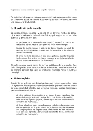 Hagamos de nuestra escuela un espacio acogedor y afectivo                      11



Estos testimonios no son más que una muestra de cuán presentes están
en la escuela actual la cultura autoritaria y el maltrato como parte de
una pedagogía tradicional.


A.	El maltrato en la escuela

Es noticia de todos los días —y no solo en los diversos medios de comu-
nicación— la existencia del maltrato físico y psicológico en las escuelas
públicas y privadas del país:

       La profesora de la institución educativa […] le cortó la oreja a su
       estudiante por no hacerle caso (emisora local de Huamanga).
       Padres de familia toman el colegio de Santa Claudia en señal de
       protesta ante los constantes maltratos de un auxiliar a los alumnos
       (emisora nacional).
       El profe me botó del salón el otro día a palazos, cuando llegamos
       tarde no nos deja entrar en clases, nos pega y nos bota (estudiante
       de una institución educativa de Huamanga).

El maltrato aún forma parte de la vida cotidiana de la escuela. Este
daña la dignidad y los derechos de los estudiantes. Podemos identificar
de manera general dos tipos de maltrato: maltrato físico y maltrato
psicológico.


1.	 Maltrato físico

Aparte de las lesiones que dejan huellas en el cuerpo, en muchos casos
las agresiones físicas generan comportamientos que mellan el desarrollo
de la personalidad infantil, que se vuelve retraída, sumisa, temerosa o
extremadamente violenta.

       Al inicio tratamos de persuadir; se les habla, después cuando no hay
       entendimiento ya entra el castigo físico: los dejamos de cuclillas,
       otras veces recogen los papeles, etcétera (docente de una institución
       educativa de Huamanga).
       Al llegar al colegio estoy cansado porque trabajo en las amanecidas
       diarias que hago en el grifo. Varias veces me han cerrado la puerta
       del colegio porque he llegado tarde, otras veces me han hecho ra-
       near para que aprenda a ser puntual (estudiante de una institución
       educativa de Huamanga).
 