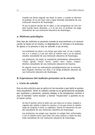 12                                                           César Gálvez Alarcón



      Cuando nos dictan seguido nos duele la mano, y cuando le decimos
      al profesor, él no nos hace caso y sigue dictando (estudiante de una
      institución educativa de Huamanga).
      Yo soy el policía escolar de mi salón, a mis compañeros les tiro con
      palo cuando hacen desorden, y si no les tiro, el profesor me pega
      (estudiante de una institución educativa de Huamanga).


2.	Maltrato psicológico

Este tipo de maltrato se presenta cuando el acercamiento y la comuni-
cación se basan en el insulto, la degradación, el rechazo o la amenaza.
Se ignora a la persona o solo se atiende a sus errores.

      Los profesores les dicen a los chicos que están mal, tú vas a repetir,
      vas a ir a marzo […] por eso ellos se sienten mal y ya no quieren
      estudiar (estudiante de una institución educativa de Huamanga).
      Los profesores nos bajan el autoestima poniéndonos sobrenombres:
      ‘chata’, ‘gorda’, ‘chuto’, ‘burro’, ‘cholo’, ‘loro’, ‘sonso’, ‘inepto’,
      etcétera (estudiante de una institución educativa de Huanta).
      En algunas veces los maltratamos psicológicamente por la emoción,
      pero después converso con ellos y no tengo problema (docente de
      una institución educativa de Huamanga).


B.	Expresiones del maltrato presentes en la escuela

1.	 Corte de cabello

Esta es otra práctica que se aplica en las escuelas y que daña la autoes-
tima estudiantil. Tener el cabello crecido no es generalmente aceptado
por auxiliares y docentes, quienes obligan a los estudiantes varones a
usar el llamado ‘corte escolar’ y llaman “mujercitas” a quienes no se
lo hacen cortar.

      Un día el auxiliar entró al salón con una tijera en la mano, empezó a
      cogerles del cabello a todos los varones y a los que tenían el cabello
      largo les empezó a cortar su cabellera, fueron el hazmerreír de ese
      día (estudiante de una institución educativa de Huamanga).
      Los profesores nos exigen que vayamos al colegio bien uniformados
      y con el cabello corto; pero ellos van como quieren y nadie les dice
      nada (estudiante de una institución educativa de Huamanga).
 