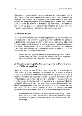 14                                                         César Gálvez Alarcón



Vemos en las plazas públicas a estudiantes de las instituciones educa-
tivas, de todos los niveles educativos, desde inicial hasta la educación
superior, ‘marcando el paso’. Algunas instituciones contratan militares o
policías no solo para preparar al alumnado para el desfile, sino también
para el control del orden o el dictado de algunos cursos, aduciendo que
son los únicos que pueden controlar la disciplina en la escuela y que
inculcan valores éticos y disciplina a la juventud de hoy.


4.	Manipulación

En las escuelas encontramos diversas organizaciones estudiantiles cuya
principal misión es promover la participación y defender los derechos
estudiantiles (municipios escolares, defensorías escolares, etcétera).
Debido a su composición, estas organizaciones representan los intereses
escolares y tienen injerencia en la opinión estudiantil. Este escenario
a veces es utilizado por algunos docentes para manipular a líderes es-
tudiantiles para sus fines particulares.

      La profesora nos dijo que tenemos que tomar el colegio para sacar a
      la directora y que, si no hacíamos eso, éramos unas malas dirigentes
      (estudiante de una institución educativa de Huamanga).


5.	 Discriminación, falta de respeto por la cultura andina
    y el idioma quechua

Según encuestas del año 2005, 83 por ciento de los estudiantes del
área urbana y urbana marginal de Ayacucho hablan quechua y caste-
llano, lo que pone de relieve la invisibilización de esta realidad en el
trabajo educativo de nuestras escuelas. ¿Cuántos estudiantes tienen
dificultades de aprendizaje porque no se atienden pedagógicamente las
interferencias lingüísticas entre el castellano y el quechua? ¿Cuántos
serán bilingües que se expresan bien tanto en castellano como en que-
chua? ¿Cómo atienden la escuela y los docentes a estudiantes con esta
realidad? ¿Cuántos docentes respetan la cultura de los estudiantes que
proceden de zonas rurales y con el quechua como lengua materna?

      Cuando hablamos el quechua, los profesores nos tratan mal y a veces
      hasta nos jalan la oreja, eso nos duele, nosotras no tenemos la culpa
      de nacer en la chacra (estudiante de una institución educativa de
      Huamanga).
 