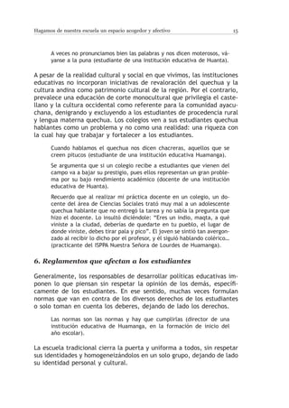 Hagamos de nuestra escuela un espacio acogedor y afectivo                         15



       A veces no pronunciamos bien las palabras y nos dicen moterosos, vá-
       yanse a la puna (estudiante de una institución educativa de Huanta).

A pesar de la realidad cultural y social en que vivimos, las instituciones
educativas no incorporan iniciativas de revaloración del quechua y la
cultura andina como patrimonio cultural de la región. Por el contrario,
prevalece una educación de corte monocultural que privilegia el caste-
llano y la cultura occidental como referente para la comunidad ayacu-
chana, denigrando y excluyendo a los estudiantes de procedencia rural
y lengua materna quechua. Los colegios ven a sus estudiantes quechua
hablantes como un problema y no como una realidad: una riqueza con
la cual hay que trabajar y fortalecer a los estudiantes.

       Cuando hablamos el quechua nos dicen chacreras, aquellos que se
       creen pitucos (estudiante de una institución educativa Huamanga).
       Se argumenta que si un colegio recibe a estudiantes que vienen del
       campo va a bajar su prestigio, pues ellos representan un gran proble-
       ma por su bajo rendimiento académico (docente de una institución
       educativa de Huanta).
       Recuerdo que al realizar mi práctica docente en un colegio, un do-
       cente del área de Ciencias Sociales trató muy mal a un adolescente
       quechua hablante que no entregó la tarea y no sabía la pregunta que
       hizo el docente. Lo insultó diciéndole: “Eres un indio, maqta, a qué
       viniste a la ciudad, deberías de quedarte en tu pueblo, el lugar de
       donde viniste, debes tirar pala y pico”. El joven se sintió tan avergon-
       zado al recibir lo dicho por el profesor, y él siguió hablando colérico…
       (practicante del ISPPA Nuestra Señora de Lourdes de Huamanga).

6.	Reglamentos que afectan a los estudiantes

Generalmente, los responsables de desarrollar políticas educativas im-
ponen lo que piensan sin respetar la opinión de los demás, específi-
camente de los estudiantes. En ese sentido, muchas veces formulan
normas que van en contra de los diversos derechos de los estudiantes
o solo toman en cuenta los deberes, dejando de lado los derechos.

       Las normas son las normas y hay que cumplirlas (director de una
       institución educativa de Huamanga, en la formación de inicio del
       año escolar).

La escuela tradicional cierra la puerta y uniforma a todos, sin respetar
sus identidades y homogeneizándolos en un solo grupo, dejando de lado
su identidad personal y cultural.
 