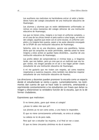 16                                                          César Gálvez Alarcón



     Los auxiliares nos maltratan no haciéndonos entrar al salón y botán-
     donos fuera del colegio (estudiante de una institución educativa de
     Huamanga).
     Los alumnos y alumnas que no estén debidamente uniformados se
     retiran en estos momentos del colegio (director de una institución
     educativa de Huamanga).
     Los que no tienen cinta, insignia o no traen el uniforme completo, y
     en el caso de las chicas tienen el pelo suelto o uñas largas, se retiran
     del colegio; aquellos que están con el corte escolar, el uniforme com-
     pleto y la insignia bien puesta, pasen a las aulas (docente encargado
     de la OTUPI de una institución educativa de Huamanga).
     Señorita, esto no es una discoteca, parece una pandillera, hemos
     dicho que los cerquillos no están permitidos, además usted no tiene
     insignia y estos aretes se quedan hasta diciembre… (auxiliar de una
     institución educativa de Huamanga).
     Los profes deben de comprendernos si vivimos lejos y, si llegamos
     tarde, que nos hablen, pero yo creo que es un maltrato que nos ha-
     gan ranear, nos tengan parados en el sol o nos hagan perder clases
     (estudiante de una institución educativa de Huamanga).
     A mí me gustaría que me traten con respeto, así como nosotros
     respetamos a nuestros mayores, ellos también nos deberían respetar
     (estudiante de una institución educativa de Huanta).

Los directores y docentes pueden promover la escuela como un espacio
donde el estudiantado se sienta a gusto. Lamentablemente, los testi-
monios dan cuenta de que se hace todo lo contrario, amenazando y
reprimiendo constantemente a los estudiantes con frases que dañan su
imagen y distorsionan la verdadera función de la escuela, que es la de
formar ciudadanos.

Expresiones que maltratan:

     Si no tienes plata, ¿para qué vienes al colegio?
     ¡¿Acaso tú sabes más que yo?!
     Los jóvenes ya no son como antes, a uno hasta le responden.
     El que no viene correctamente uniformado, no entra al colegio.
     La cabeza no te da para nada.
     Para qué van a estudiar las mujeres, si al final se van a casar.
     El que no tiene cincuenta céntimos no da el examen.
 