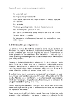 Hagamos de nuestra escuela un espacio acogedor y afectivo                   17



       No haces nada bien.
       Las mujeres no aprenden rápido.
       Si no puedes leer ni escribir, mejor vuelve a tu pueblo, a pastear
       tus chanchos.
       Eres un bruto.
       Viejonazo, ya estás grandote y todavía sigues en primero.
       Solo los inteligentes aprueban mi curso.
       Para que se saquen más de quince, tendrían que saber más que yo.
       Serrano, vuelve a tu pueblo.
       De los cuarenta estudiantes que hay aquí, solo aprobarán mi curso
       siete, y eso….


7.	 Intimidación y hostigamiento

Las diversas formas de maltrato presentes en la escuela también se
dan entre los propios estudiantes. Las bromas forman parte de la vida
escolar cotidiana, pero resultan perjudiciales cuando se convierten en
burlas que ofenden reiteradamente a un estudiante. El afectado llega a
temer que el agresor le haga daño; la situación se vuelve intimidatoria
y de hostigamiento.

En general, la intimidación implica la repetición de conductas, con la
intención de hacer daño, para lograr y mantener una relación abusiva
de poder. Normalmente, la intimidación consiste en actitudes directas,
como bromas ofensivas, burlas, amenazas, golpes o robos, de parte de
uno o más niños o niñas, dirigidos a una o varias víctimas.

El hostigamiento puede tener consecuencias desfavorables para el afec-
tado. Puede crear condiciones para el fracaso y dificultades en la vida
escolar. Además, puede manifestarse en mucha ansiedad, insatisfacción,
miedo de ir al colegio, riesgos físicos y, finalmente, en la formación de
una personalidad insegura y poco sana.

En una investigación llevada a cabo por Tarea entre 2939 estudiantes
de escuelas ayacuchanas y con la participación docente, se obtuvieron
los siguientes resultados:

Como vemos en el gráfico 1, la forma más frecuente de hostigar es la
agresión verbal —el insulto—, que tiene el porcentaje más alto: 24,8%
 