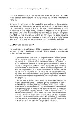 Hagamos de nuestra escuela un espacio acogedor y afectivo                        19



El cuarto indicador está relacionado con aspectos sociales. Un 16,6%
se ha sentido humillado por sus compañeros, ya sea con frecuencia o
siempre.

Sí, pues, las escuelas —y los docentes para quienes estos esquemas
educativos son cotidianos— no forman estudiantes democráticos, críti-
cos, solidarios y reflexivos. Por el contrario, forman personas sumisas
o violentas. En el largo plazo, afectan la capacidad de las personas
de ejercer una toma de decisiones responsable, de cumplir por propia
voluntad con sus deberes, de exigir sus derechos. En suma, los estu-
diantes de estas escuelas aprenden a desempeñarse solo bajo presión
o represión, y anidan un latente resentimiento hacia la sociedad.


C.	¿Por qué ocurre esto?

Los siguientes textos (Reynaga, 2005) nos pueden ayudar a comprender
los factores que propician el desarrollo de estos comportamientos en
la vida escolar cotidiana:

       Lo que se mantiene constante a lo largo de toda esta historia es una
       relación vertical, autoritaria, en la cual el poder se negocia a tra-
       vés del uso de la violencia física y queda inscrito en los cuerpos. El
       PCP-SL se inscribe entonces en una antigua tradición que va desde el
       recurso al castigo físico tanto en haciendas y puestos (o incursiones)
       policiales como en comunidades, hasta el premonitorio proverbio “la
       letra con sangre entra” de la escuela tradicional. El partido traslada
       esa violencia a su propio seno a través de los ‘acuchillamientos’,
       esa forma de violencia simbólica que ejercen los propios militantes
       para redoblar su sujeción al presidente Gonzalo (Informe CVR, tomo
       VIII, página 18).
       … Por un lado la escuela actúa sobre los estudiantes creando un
       sistema de dominación en la opresión que no favorecería un pensa-
       miento abierto, liberador, crítico y autónomo. Como Freire señalaba,
       el sentido de los opresores tiende a crear un sistema de subordinación
       a los oprimidos y que el hecho de ser resultado histórico la liberación
       de los oprimidos es complejo porque se crea un miedo a libertad. El
       traslado a la escuela crea “el de ser de naturaleza fundamentalmente
       narrativa, discursiva, disertadora” (Freire, 1970: 71) Esta narración
       conduce a una memorización mecánica del contenido, y transforma
       a los estudiantes en recipientes que deben ser llenados “cuanto más
       se dejen llenar dócilmente tanto mejor educados serán”.
 