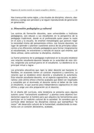 Hagamos de nuestra escuela un espacio acogedor y afectivo                 21



Han transcurrido varios siglos, y los rituales de disciplina, silencio, obe-
diencia y castigo aún persisten y se siguen reproduciendo de generación
en generación.


2.	Dimensión pedagógica y cultural

Los centros de formación docentes, sean universidades o institutos
pedagógicos, aún educan a sus estudiantes en la perspectiva de la
pedagogía tradicional, donde es el profesorado quien posee la razón
en el aula y la escuela. Se enseñan metodologías que parecen negar
la necesidad misma del pensamiento crítico. Los futuros docentes, en
lugar de aprender a plantear cuestiones acerca de los principios subya-
centes a los diferentes métodos pedagógicos para formar integralmente
al estudiantado, se entretienen a menudo en buscar qué enseñar, qué
libros utilizar, cómo controlar la disciplina, etcétera.

La fuerte presencia de la pedagogía tradicional en la escuela establece
una relación estudiante-docente basada en la autoridad de este últi-
mo, exigiendo una actitud pasiva en el estudiante. La obediencia es la
principal virtud a lograr.

Los principios educativos que rigen la labor docente son bastante in-
flexibles, en ocasiones tienen un carácter impositivo y coercitivo. La
relación que se establece entre docente y estudiante es autoritaria.
Esta relación estudiante-docente, en el aspecto cognoscitivo, es pater-
nalista: este último ofrece criterios acabados que deben ser respetados
y cumplidos por el alumnado; el docente siente el deber de dar todo
al estudiante, lo que acarrea poca independencia cognoscitiva en este
último y exige una alta preparación en el docente.

En el diseño del currículo, esta tendencia se presenta para algunos
autores como “racionalismo académico” y plantea como objetivo fun-
damental capacitar al hombre para que adquiera las herramientas para
participar en la tradición cultural de la sociedad. Se considera que el
currículo debe destacar las disciplinas clásicas que ejemplifican “lo
mejor” del desarrollo cultural de la humanidad, estableciendo la ense-
ñanza con un carácter declarativo, acabado.
 