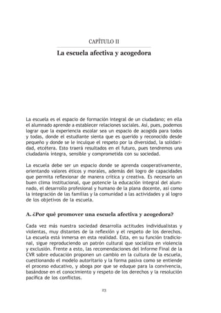 Capítulo II

              La escuela afectiva y acogedora




La escuela es el espacio de formación integral de un ciudadano; en ella
el alumnado aprende a establecer relaciones sociales. Así, pues, podemos
lograr que la experiencia escolar sea un espacio de acogida para todos
y todas, donde el estudiante sienta que es querido y reconocido desde
pequeño y donde se le inculque el respeto por la diversidad, la solidari-
dad, etcétera. Esto traerá resultados en el futuro, pues tendremos una
ciudadanía íntegra, sensible y comprometida con su sociedad.

La escuela debe ser un espacio donde se aprenda cooperativamente,
orientando valores éticos y morales, además del logro de capacidades
que permita reflexionar de manera crítica y creativa. Es necesario un
buen clima institucional, que potencie la educación integral del alum-
nado, el desarrollo profesional y humano de la plana docente, así como
la integración de las familias y la comunidad a las actividades y al logro
de los objetivos de la escuela.


A.	¿Por qué promover una escuela afectiva y acogedora?

Cada vez más nuestra sociedad desarrolla actitudes individualistas y
violentas, muy distantes de la reflexión y el respeto de los derechos.
La escuela está inmersa en esta realidad. Esta, en su función tradicio-
nal, sigue reproduciendo un patrón cultural que socializa en violencia
y exclusión. Frente a esto, las recomendaciones del Informe Final de la
CVR sobre educación proponen un cambio en la cultura de la escuela,
cuestionando el modelo autoritario y la forma pasiva como se entiende
el proceso educativo, y aboga por que se eduque para la convivencia,
basándose en el conocimiento y respeto de los derechos y la resolución
pacífica de los conflictos.

                                   23
 