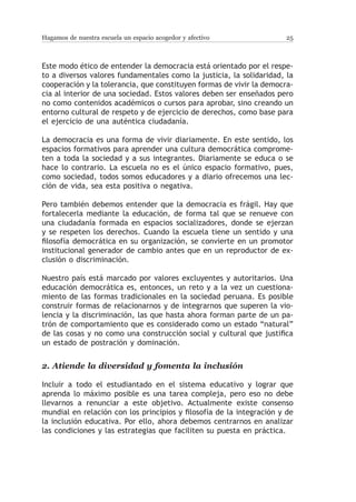 Hagamos de nuestra escuela un espacio acogedor y afectivo              25



Este modo ético de entender la democracia está orientado por el respe-
to a diversos valores fundamentales como la justicia, la solidaridad, la
cooperación y la tolerancia, que constituyen formas de vivir la democra-
cia al interior de una sociedad. Estos valores deben ser enseñados pero
no como contenidos académicos o cursos para aprobar, sino creando un
entorno cultural de respeto y de ejercicio de derechos, como base para
el ejercicio de una auténtica ciudadanía.

La democracia es una forma de vivir diariamente. En este sentido, los
espacios formativos para aprender una cultura democrática comprome-
ten a toda la sociedad y a sus integrantes. Diariamente se educa o se
hace lo contrario. La escuela no es el único espacio formativo, pues,
como sociedad, todos somos educadores y a diario ofrecemos una lec-
ción de vida, sea esta positiva o negativa.

Pero también debemos entender que la democracia es frágil. Hay que
fortalecerla mediante la educación, de forma tal que se renueve con
una ciudadanía formada en espacios socializadores, donde se ejerzan
y se respeten los derechos. Cuando la escuela tiene un sentido y una
filosofía democrática en su organización, se convierte en un promotor
institucional generador de cambio antes que en un reproductor de ex-
clusión o discriminación.

Nuestro país está marcado por valores excluyentes y autoritarios. Una
educación democrática es, entonces, un reto y a la vez un cuestiona-
miento de las formas tradicionales en la sociedad peruana. Es posible
construir formas de relacionarnos y de integrarnos que superen la vio-
lencia y la discriminación, las que hasta ahora forman parte de un pa-
trón de comportamiento que es considerado como un estado “natural”
de las cosas y no como una construcción social y cultural que justifica
un estado de postración y dominación.


2.	Atiende la diversidad y fomenta la inclusión

Incluir a todo el estudiantado en el sistema educativo y lograr que
aprenda lo máximo posible es una tarea compleja, pero eso no debe
llevarnos a renunciar a este objetivo. Actualmente existe consenso
mundial en relación con los principios y filosofía de la integración y de
la inclusión educativa. Por ello, ahora debemos centrarnos en analizar
las condiciones y las estrategias que faciliten su puesta en práctica.
 