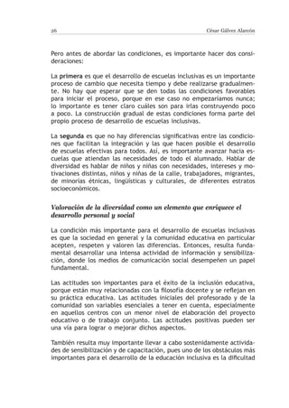 26                                                     César Gálvez Alarcón



Pero antes de abordar las condiciones, es importante hacer dos consi-
deraciones:

La primera es que el desarrollo de escuelas inclusivas es un importante
proceso de cambio que necesita tiempo y debe realizarse gradualmen-
te. No hay que esperar que se den todas las condiciones favorables
para iniciar el proceso, porque en ese caso no empezaríamos nunca;
lo importante es tener claro cuáles son para irlas construyendo poco
a poco. La construcción gradual de estas condiciones forma parte del
propio proceso de desarrollo de escuelas inclusivas.

La segunda es que no hay diferencias significativas entre las condicio-
nes que facilitan la integración y las que hacen posible el desarrollo
de escuelas efectivas para todos. Así, es importante avanzar hacia es-
cuelas que atiendan las necesidades de todo el alumnado. Hablar de
diversidad es hablar de niños y niñas con necesidades, intereses y mo-
tivaciones distintas, niños y niñas de la calle, trabajadores, migrantes,
de minorías étnicas, lingüísticas y culturales, de diferentes estratos
socioeconómicos.


Valoración de la diversidad como un elemento que enriquece el
desarrollo personal y social

La condición más importante para el desarrollo de escuelas inclusivas
es que la sociedad en general y la comunidad educativa en particular
acepten, respeten y valoren las diferencias. Entonces, resulta funda-
mental desarrollar una intensa actividad de información y sensibiliza-
ción, donde los medios de comunicación social desempeñen un papel
fundamental.

Las actitudes son importantes para el éxito de la inclusión educativa,
porque están muy relacionadas con la filosofía docente y se reflejan en
su práctica educativa. Las actitudes iniciales del profesorado y de la
comunidad son variables esenciales a tener en cuenta, especialmente
en aquellos centros con un menor nivel de elaboración del proyecto
educativo o de trabajo conjunto. Las actitudes positivas pueden ser
una vía para lograr o mejorar dichos aspectos.

También resulta muy importante llevar a cabo sostenidamente activida-
des de sensibilización y de capacitación, pues uno de los obstáculos más
importantes para el desarrollo de la educación inclusiva es la dificultad
 