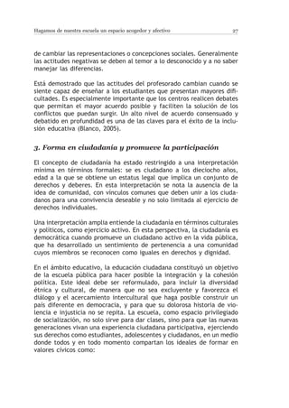 Hagamos de nuestra escuela un espacio acogedor y afectivo              27



de cambiar las representaciones o concepciones sociales. Generalmente
las actitudes negativas se deben al temor a lo desconocido y a no saber
manejar las diferencias.

Está demostrado que las actitudes del profesorado cambian cuando se
siente capaz de enseñar a los estudiantes que presentan mayores difi-
cultades. Es especialmente importante que los centros realicen debates
que permitan el mayor acuerdo posible y faciliten la solución de los
conflictos que puedan surgir. Un alto nivel de acuerdo consensuado y
debatido en profundidad es una de las claves para el éxito de la inclu-
sión educativa (Blanco, 2005).


3.	Forma en ciudadanía y promueve la participación

El concepto de ciudadanía ha estado restringido a una interpretación
mínima en términos formales: se es ciudadano a los dieciocho años,
edad a la que se obtiene un estatus legal que implica un conjunto de
derechos y deberes. En esta interpretación se nota la ausencia de la
idea de comunidad, con vínculos comunes que deben unir a los ciuda-
danos para una convivencia deseable y no solo limitada al ejercicio de
derechos individuales.

Una interpretación amplia entiende la ciudadanía en términos culturales
y políticos, como ejercicio activo. En esta perspectiva, la ciudadanía es
democrática cuando promueve un ciudadano activo en la vida pública,
que ha desarrollado un sentimiento de pertenencia a una comunidad
cuyos miembros se reconocen como iguales en derechos y dignidad.

En el ámbito educativo, la educación ciudadana constituyó un objetivo
de la escuela pública para hacer posible la integración y la cohesión
política. Este ideal debe ser reformulado, para incluir la diversidad
étnica y cultural, de manera que no sea excluyente y favorezca el
diálogo y el acercamiento intercultural que haga posible construir un
país diferente en democracia, y para que su dolorosa historia de vio-
lencia e injusticia no se repita. La escuela, como espacio privilegiado
de socialización, no solo sirve para dar clases, sino para que las nuevas
generaciones vivan una experiencia ciudadana participativa, ejerciendo
sus derechos como estudiantes, adolescentes y ciudadanos, en un medio
donde todos y en todo momento compartan los ideales de formar en
valores cívicos como:
 