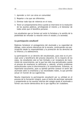28                                                    César Gálvez Alarcón



1.	Aprender a vivir con otros en comunidad.
2.	Respetar a los que son diferentes.
3.	Eliminar todo tipo de violencia en el trato.
4.	 Tener un comportamiento ético cuando se interviene en la resolución
    de los asuntos públicos, privilegiando el interés y el bienestar de
    todos antes que el beneficio personal.

Los estudiantes que se formen así serán la fortaleza y la semilla de la
posibilidad de refundar la relación entre el estado y la sociedad.


La participación estudiantil

Podemos fortalecer el protagonismo del alumnado y su capacidad de
diálogo, como actores educativos de la escuela, construyendo una par-
ticipación desde la responsabilidad y la promoción de los derechos de
la infancia y la adolescencia.

La participación es un derecho del estudiantado, pues este es el prin-
cipal actor y beneficiario del proceso educativo. En la mayoría de los
casos, los estudiantes solo se han limitado a ser receptores de trans-
misión de conocimientos, por lo que han sido muy perjudicados cuando
el proceso de enseñanza es deficiente y, además, arrastra problemas
socioculturales como la discriminación y el autoritarismo. Entonces, es
importante escucharlos, pues su opinión permite conocer el sentir del
alumnado sobre la enseñanza y sus necesidades reales, lo que permite
actuar en función de sus sugerencias.

Resulta importante la participación estudiantil por su utilidad en el
proceso de la formación integral, pues el hecho de participar opinando
y proponiendo en los asuntos internos del colegio ayuda al alumnado a
formar una noción democrática de lo que significa ser ciudadano.
 