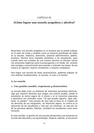 Capítulo III

  ¿Cómo lograr una escuela acogedora y afectiva?




Desarrollar una escuela acogedora es un proceso que se puede trabajar
en el salón de clases y también como un esfuerzo planificado de todos
en la escuela, maestros, directores, personal administrativo, padres,
etcétera. Hacerlo lleva múltiples beneficios a los estudiantes, pues
cuando estos son tratados de una manera afectiva se distraen menos
con emociones negativas como la preocupación y el miedo. Así, tendrán
más energías y concentración para atender y entender las clases; de esa
manera se lograrán mejores estudiantes y mejores ciudadanos.

Para lograr una escuela de estas características, podemos trabajar en
tres ámbitos fundamentales: la escuela, el aula y la familia.


A.	La escuela

1.	 Una gestión amable, respetuosa y democrática

La escuela debe crear un ambiente de relaciones personales afectivas,
algo que requiere docentes que tengan una actitud amable, donde el
estudiante se sienta seguro de sí mismo y se le transmita esperanza
y optimismo con actitudes como: “Sé que puedes lograrlo, sigue ade-
lante, tú puedes”. Una escuela de este tipo se basa en el respeto de
los derechos de sus integrantes, sin distinción alguna. Su centro es la
educación de los estudiantes y vela por sus intereses, no solo por los
de las personas adultas. Además, considera los estudiantes como seres
humanos.

En este sentido, la gestión de una escuela democrática une esfuerzos en
función del educando y sus aprendizajes. Propicia, además, el encuentro

                                  29
 