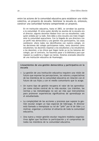 30                                                           César Gálvez Alarcón



entre los actores de la comunidad educativa para establecer una visión
colectiva, un proyecto de escuela. Gestionar la escuela es, entonces,
construir una comunidad humana compartiendo un proyecto.

       En mi institución educativa, hasta el 2003, se cerraban las puertas
       a la comunidad. El único quien decidía los asuntos de la escuela era
       el director; algunos docentes libaban licor con sus estudiantes; cada
       quien andaba por su lado. Esto daba a esta escuela una mala imagen
       ante la comunidad ayacuchana. Con la llegada de una directora con
       un perfil más democrático y una gestión mas participativa, las cosas
       cambiaron: ahora todos nos identificamos con nuestro colegio, en
       las decisiones del colegio participamos todos, tanto docentes como
       estudiantes; los docentes respetan a los estudiantes y los estudiantes
       a los docentes; a los chicos que llegan tarde ya no los botamos del
       colegio, por el contrario, los hacemos pasar a la biblioteca para que
       repasen su cuaderno y hagan sus tareas. Estamos avanzado (docente
       de una institución educativa de Huamanga).


     Lineamientos de una gestión democrática y participativa en la
     escuela

     • La gestión de una institución educativa requiere una visión de
       futuro que exprese las percepciones, los valores y expectativas
       de los miembros de la comunidad educativa en relación con el
       futuro de sus hijos y con el medio comunitario que la acoge.

     • Un nuevo tipo de gestión recupera el valor de los aprendiza-
       jes como núcleo central de la vida escolar. Los trámites, las
       normas y las metodologías no son así más que instrumentos
       para promover experiencias significativas de aprendizaje en
       el estudiantado.

     • La complejidad de las acciones y procesos que supone la ges-
       tión escolar exigen un tipo especial de liderazgo. El director
       está llamado a reemplazar su rol de “jefe” por el de líder y a
       motivar, organizar y orientar el esfuerzo de toda la comunidad
       educativa.

     • Una nueva y mejor gestión escolar requiere modelos organiza-
       tivos ágiles que faciliten la participación y el compromiso de
       todos los miembros de la comunidad educativa.
 