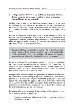 Hagamos de nuestra escuela un espacio acogedor y afectivo              31



2.	Enriqueciendo los vínculos entre los docentes a través
   de los círculos de interaprendizaje, para promover
   comunidades de aprendizaje

Muchas veces la vida de los docentes transcurre casi en la exclusiva
compañía de sus estudiantes, sin ocasiones de dialogar o compartir sus
experiencias con otros colegas. A veces creemos que lo sabemos todo
y que podemos resolver solos todos los problemas que surgen en el
aula.

Por eso es necesario formar equipos de trabajo, reunirse a partir de
sesiones de interaprendizaje hasta llegar a formar comunidades de
aprendizaje. Para ello, debemos mejorar el nivel de comunicación entre
todos los agentes de la educación y hablar de “mi” escuela, es decir,
identificándonos con nuestra institución.


   Una comunidad de aprendizaje es un proyecto de transformación
   social y cultural de un centro educativo y de su entorno, basado
   en el aprendizaje a través del diálogo y el trabajo en equipo,
   fomentando una educación participativa de la comunidad.


Es una transformación social porque implica un cambio en los hábitos
de comportamiento habituales de los familiares, del profesorado, del
alumnado y de la comunidad en general. Es una transformación cultural
porque intenta cambiar la mentalidad de trabajo aislado e individual
por la de trabajo solidario y cooperativo.

El objetivo de las comunidades de aprendizaje es desarrollar una cultu-
ra democrática basada en la participación, brindando a todos los inte-
grantes de la escuela una educación de calidad, que supere la exclusión
social. Para ello, todos los agentes educativos participan activamente
en la planificación, desarrollo y evaluación de las distintas actividades
realizadas por la institución educativa y en la toma de decisiones de
los distintos aspectos que se debe abordar.

Para desarrollar una comunidad de aprendizaje en la escuela, es nece-
sario tener en cuenta lo siguiente:

   • Fomentar espacios de diálogo y de trabajo en equipo con la co-
     munidad educativa.
 