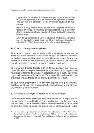 Hagamos de nuestra escuela un espacio acogedor y afectivo                        33



       La participación estudiantil es importante porque escuchamos a las
       estudiantes y permite actuar en función de las opiniones y sugeren-
       cias que ellas den (directora de una institución educativa de Hua-
       manga).
       Desde que estoy en el municipio escolar de mi colegio he aprendido a
       trabajar en equipo y a desarrollar diversas gestiones para el bienestar
       de mis compañeros (alcalde estudiantil de una institución educativa
       de Huamanga).
       Antes de las reuniones del Consejo Educativo Institucional, converso
       con mis compañeros para llevar sus ideas y opiniones (estudiante
       miembro del CONEI de una institución educativa de Huamanga).


B.	El aula, un espacio acogedor

El aula es un espacio de experiencia de aprendizaje en un sentido
complejo. Habitualmente es vista como el lugar de actividad centrada
en la dimensión cognitiva y en los contenidos curriculares. Pero lo que
ocurre en el aula es una experiencia de vínculos diversos, en lo social,
con el conocimiento, con la memoria histórica y cultural.

El sentido del trabajo docente está en formar personas que sean ca-
paces de ejercer responsablemente su ciudadanía. Para lograrlo, se
necesitan relaciones de igualdad y colaboración en el aula, que eviten
reproducir toda forma de exclusión. Esto es posible mediante el buen
trato que se da a través de las buenas prácticas en el aula.

En este punto, proponemos a los docentes algunas ideas para fomentar
prácticas en el aula, con el propósito de construir una escuela diferen-
te, solidaria y sin exclusiones:1


1.	 Construir las reglas o normas de convivencia

Los estudiantes deben participar en la construcción de las reglas que los
han de guiar en el ambiente escolar y en las aulas, en la convivencia
con sus pares, pues al hacerlo se sentirán comprometidos y serán parte
de ella. Las mejores normas se logran con la participación de todos,

1	Las sugerencias que se presentan han sido recogidas de la práctica de docentes
  de Ayacucho y otras tomadas o adaptadas de “Educar en el aula” textos coor-
  dinados por Xus Martín y Josep M. Puig, publicados en Cuadernos de Pedagogía
  nº 325.
 
