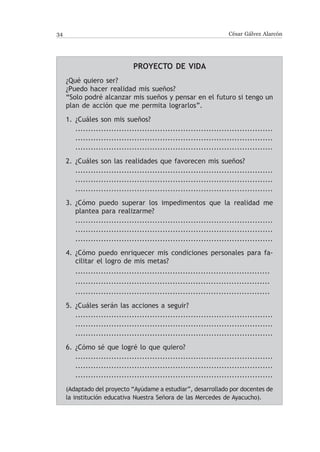 34                                                                 César Gálvez Alarcón




                              Proyecto de vida
     ¿Qué quiero ser?
     ¿Puedo hacer realidad mis sueños?
     “Solo podré alcanzar mis sueños y pensar en el futuro si tengo un
     plan de acción que me permita lograrlos”.

     1.	 ¿Cuáles son mis sueños?
     	 .............................................................................
     	 .............................................................................
     	 .............................................................................

     2.	 ¿Cuáles son las realidades que favorecen mis sueños?
     	 .............................................................................
     	 .............................................................................
     	 .............................................................................

     3.	 ¿Cómo puedo superar los impedimentos que la realidad me
         plantea para realizarme?
     	 .............................................................................
     	 .............................................................................
     	 .............................................................................

     4.	 ¿Cómo puedo enriquecer mis condiciones personales para fa-
         cilitar el logro de mis metas?
     	 ............................................................................
     	 ............................................................................
     	 ............................................................................

     5.	 ¿Cuáles serán las acciones a seguir?
     	 .............................................................................
     	 .............................................................................
     	 .............................................................................

     6.	 ¿Cómo sé que logré lo que quiero?
     	 .............................................................................
     	 .............................................................................
     	 .............................................................................

     (Adaptado del proyecto “Ayúdame a estudiar”, desarrollado por docentes de
     la institución educativa Nuestra Señora de las Mercedes de Ayacucho).
 