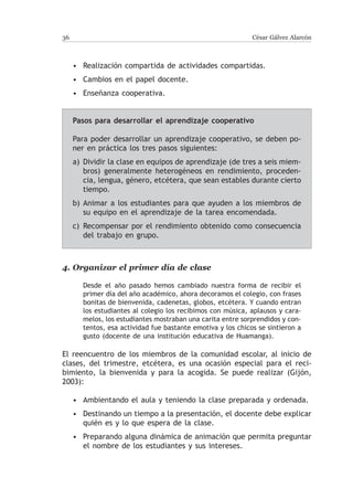 36                                                            César Gálvez Alarcón



     • Realización compartida de actividades compartidas.
     • Cambios en el papel docente.
     • Enseñanza cooperativa.


     Pasos para desarrollar el aprendizaje cooperativo

     Para poder desarrollar un aprendizaje cooperativo, se deben po-
     ner en práctica los tres pasos siguientes:
     a)	 Dividir la clase en equipos de aprendizaje (de tres a seis miem-
         bros) generalmente heterogéneos en rendimiento, proceden-
         cia, lengua, género, etcétera, que sean estables durante cierto
         tiempo.
     b)	Animar a los estudiantes para que ayuden a los miembros de
        su equipo en el aprendizaje de la tarea encomendada.
     c)	Recompensar por el rendimiento obtenido como consecuencia
        del trabajo en grupo.



4.	Organizar el primer día de clase

        Desde el año pasado hemos cambiado nuestra forma de recibir el
        primer día del año académico, ahora decoramos el colegio, con frases
        bonitas de bienvenida, cadenetas, globos, etcétera. Y cuando entran
        los estudiantes al colegio los recibimos con música, aplausos y cara-
        melos, los estudiantes mostraban una carita entre sorprendidos y con-
        tentos, esa actividad fue bastante emotiva y los chicos se sintieron a
        gusto (docente de una institución educativa de Huamanga).

El reencuentro de los miembros de la comunidad escolar, al inicio de
clases, del trimestre, etcétera, es una ocasión especial para el reci-
bimiento, la bienvenida y para la acogida. Se puede realizar (Gijón,
2003):

     • Ambientando el aula y teniendo la clase preparada y ordenada.
     • Destinando un tiempo a la presentación, el docente debe explicar
       quién es y lo que espera de la clase.
     • Preparando alguna dinámica de animación que permita preguntar
       el nombre de los estudiantes y sus intereses.
 