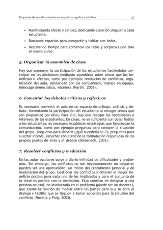 Hagamos de nuestra escuela un espacio acogedor y afectivo              37



   • Manifestando afecto y calidez, dedicando atención singular a cada
     estudiante.
   • Buscando espacios para compartir y hablar con todos.
   • Destinando tiempo para comentar los retos y sorpresas que trae
     el nuevo curso.


5.	 Organizar la asamblea de clase

Hay que promover la participación de los estudiantes haciéndolos par-
ticipar en las decisiones mediante asambleas sobre temas que los be-
nefician o afectan, como por ejemplo: resolución de conflictos, orga-
nización del aula, solidaridad con los compañeros, trabajo en equipo,
liderazgo democrático, etcétera (Martín, 2003).


6.	Fomentar los debates críticos y reflexivos

Es necesario convertir el aula en un espacio de diálogo, análisis y de-
bate, fomentando la participación del estudiante al recoger temas que
son propuestos por ellos. Para ello, hay que recoger las necesidades e
intereses de los estudiantes. En clase, no es suficiente con dejar hablar
a los estudiantes: es necesario establecer estrategias que favorezcan la
comunicación, como por ejemplo preguntas para conocer la situación
del grupo, preguntas para debatir (¿qué sucedería si…?), preguntas para
suscitar interés, escuchar con atención la formulación respetuosa de los
propios puntos de vista y el debate (Domenech, 2003).


7.	 Resolver conflictos y mediación

En las aulas escolares surge a diario infinidad de dificultades y proble-
mas. Sin embargo, los conflictos no son necesariamente un desastre;
pueden ser una oportunidad, un motor del crecimiento personal y de
maduración del grupo. Gestionar los conflictos y obtener el mayor be-
neficio posible para cada uno de los implicados y para el conjunto de
la clase es posible con la mediación. Esta consiste en designar a una
persona neutral, no involucrada en el problema (puede ser un docente),
que asuma la función de mediar entre las partes para que se abra el
diálogo y facilite que se lleguen a tomar acuerdos para la solución del
conflicto (Novella y Puig, 2003).
 