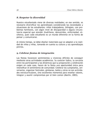 38                                                      César Gálvez Alarcón



8.	Respetar la diversidad

Nuestro estudiantado viene de diversas realidades; en ese sentido, es
necesario diversificar los aprendizajes considerando las necesidades y
situaciones de los estudiantes: niños trabajadores, bilingües, con pro-
blemas familiares, con algún nivel de discapacidad o alguna circuns-
tancia especial que atender (huérfanos, desnutridos, enfermedad, et-
cétera), pues cada estudiante es un mundo diferente en la forma de
pensar y comunicarse.

Al mismo tiempo, se debe diseñar materiales que se adapten a la reali-
dad de niños y niñas, tomando en cuenta su cultura y sus aprendizajes
previos.


9.	Celebrar fiestas de integración

Las fiestas favorecen sentimientos y vivencias difíciles de conseguir
mediante otras actividades académicas. Su carácter lúdico, la cercanía
entre los participantes y las dinámicas que su preparación y celebración
exigen en cada caso, hacen de la fiesta una oportunidad única para
intensificar el sentimiento de comunidad. Celebrar los cumpleaños, ani-
versarios, organizar festivales, gimkanas, bailes y otros no son activida-
des extracurriculares, sino excelentes momentos para enseñar valores,
integrar y asumir compromisos por el bien común (Martín, 2003).
 
