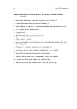 40                                                             César Gálvez Alarcón



Anexo 2.	 Algunas estrategias para hacer de nuestra escuela un espacio
          acogedor

a.	Sutiymanta qayamuway (campaña “Llámame por mi nombre”).

b.	 Concurso de canciones y poesía quechua (Watuchi).

c.	 Poner letreros en quechua y castellano tanto en la escuela como en el aula.

d.	 Yo te enseño, tú me enseñas (ayni).

e.	Amigo secreto.

f.	 Promoción de un buen clima institucional.

g.	 Brindar afecto y cariño.

h.	 Tomar en cuenta los aprendizajes previos del estudiantado y desarrollar activi-
    dades conjuntas.

i.	 Trabajando y valorando los saberes de mis estudiantes.

j.	Los saberes de mis padres también son valorados en la escuela.

k.	 Mis estudiantes también opinan de sus aprendizajes.

l.	 Darles confianza en si mismos y mostrarles todo lo que pueden.

m.	Cuantas más dificultades tienes, más me dedico a ti.

n.	 Preparo mis clases pensando en el que tiene más dificultades.
 