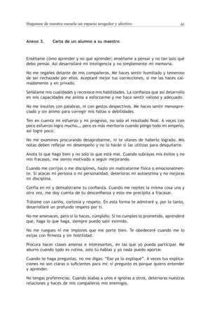 Hagamos de nuestra escuela un espacio acogedor y afectivo                       41



Anexo 3.	     Carta de un alumno a su maestro



Enséñame cómo aprender y no qué aprender; enséñame a pensar y no tan solo qué
debo pensar. Así desarrollaré mi inteligencia y no simplemente mi memoria.

No me regañes delante de mis compañeros. Me haces sentir humillado y temeroso
de ser rechazado por ellos. Aceptaré mejor tus correcciones, si me las haces cal-
madamente y en privado.

Señálame mis cualidades y reconoce mis habilidades. La confianza que así desarrollo
en mis capacidades me anima a esforzarme y me hace sentir valioso y adecuado.

No me insultes con palabras, ni con gestos despectivos. Me haces sentir menospre-
ciado y sin ánimo para corregir mis faltas o debilidades.

Ten en cuenta mi esfuerzo y mi progreso, no solo el resultado final. A veces con
poco esfuerzo logro mucho…, pero es más meritorio cuando pongo todo mi empeño,
así logre poco.

No me examines procurando desaprobarme, ni te ufanes de haberlo logrado. Mis
notas deben reflejar mi desempeño y no lo harán si las utilizas para desquitarte.

Anota lo que hago bien y no solo lo que está mal. Cuando subrayas mis éxitos y no
mis fracasos, me siento motivado a seguir mejorando.

Cuando me corrijas o me disciplines, hazlo sin maltratarme física o emocionalmen-
te. Si atacas mi persona o mi personalidad, deterioras mi autoestima y no mejoras
mi disciplina.

Confía en mí y demuéstrame tu confianza. Cuando me repites la misma cosa una y
otra vez, me doy cuenta de tu desconfianza y esto me precipita a fracasar.

Trátame con cariño, cortesía y respeto. En esta forma te admiraré y, por lo tanto,
desarrollaré un profundo respeto por ti.

No me amenaces, pero si lo haces, cúmplelo. Si no cumples lo prometido, aprenderé
que, haga lo que haga, siempre puedo salir eximido.

No me ruegues ni me implores que me porte bien. Te obedeceré cuando me lo
exijas con firmeza y sin hostilidad.

Procura hacer clases amenas e interesantes, en las que yo pueda participar. Me
aburro cuando todo es rutina, solo tú hablas y yo nada puedo aportar.

Cuando te haga preguntas, no me digas: “Eso ya lo expliqué”. A veces tus explica-
ciones no son claras o suficientes para mí: si pregunto es porque quiero entender
y aprender.

No tengas preferencias. Cuando alabas a unos e ignoras a otros, deterioras nuestras
relaciones y haces de mis compañeros mis enemigos.
 