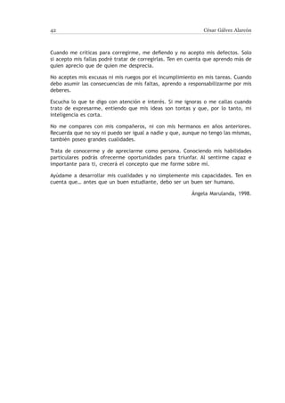 42                                                            César Gálvez Alarcón



Cuando me criticas para corregirme, me defiendo y no acepto mis defectos. Solo
si acepto mis fallas podré tratar de corregirlas. Ten en cuenta que aprendo más de
quien aprecio que de quien me desprecia.

No aceptes mis excusas ni mis ruegos por el incumplimiento en mis tareas. Cuando
debo asumir las consecuencias de mis faltas, aprendo a responsabilizarme por mis
deberes.

Escucha lo que te digo con atención e interés. Si me ignoras o me callas cuando
trato de expresarme, entiendo que mis ideas son tontas y que, por lo tanto, mi
inteligencia es corta.

No me compares con mis compañeros, ni con mis hermanos en años anteriores.
Recuerda que no soy ni puedo ser igual a nadie y que, aunque no tengo las mismas,
también poseo grandes cualidades.

Trata de conocerme y de apreciarme como persona. Conociendo mis habilidades
particulares podrás ofrecerme oportunidades para triunfar. Al sentirme capaz e
importante para ti, crecerá el concepto que me forme sobre mí.

Ayúdame a desarrollar mis cualidades y no simplemente mis capacidades. Ten en
cuenta que… antes que un buen estudiante, debo ser un buen ser humano.

                                                         Ángela Marulanda, 1998.
 