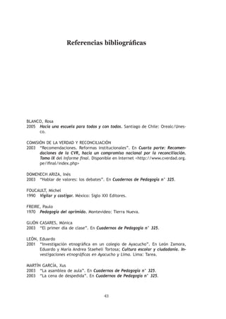 Referencias bibliográficas




Blanco, Rosa
2005	 Hacia una escuela para todos y con todos. Santiago de Chile: Orealc/Unes-
      co.

Comisión de la Verdad y Reconciliación
2003	 “Recomendaciones. Reformas institucionales”. En Cuarta parte: Recomen-
      daciones de la CVR, hacia un compromiso nacional por la reconciliación.
      Tomo IX del Informe final. Disponible en Internet http://www.cverdad.org.
      pe/ifinal/index.php

Domenech Ariza, Inés
2003	 “Hablar de valores: los debates”. En Cuadernos de Pedagogía n° 325.

Foucault, Michel
1990	 Vigilar y castigar. México: Siglo XXI Editores.

Freire, Paulo
1970	 Pedagogía del oprimido. Montevideo: Tierra Nueva.

Gijón Casares, Mónica
2003	 “El primer día de clase”. En Cuadernos de Pedagogía n° 325.

León, Eduardo
2001	 “Investigación etnográfica en un colegio de Ayacucho”. En León Zamora,
      Eduardo y María Andrea Staeheli Tortosa; Cultura escolar y ciudadanía. In-
      vestigaciones etnográficas en Ayacucho y Lima. Lima: Tarea.

Martín García, Xus
2003	 “La asamblea de aula”. En Cuadernos de Pedagogía n° 325.
2003	 “La cena de despedida”. En Cuadernos de Pedagogía n° 325.



                                         43
 