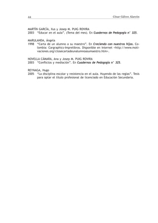 44                                                              César Gálvez Alarcón



Martín García, Xus y Josep M. Puig Rovira
2003	 “Educar en el aula”. (Tema del mes). En Cuadernos de Pedagogía n° 325.

Marulanda, Ángela
1998	 “Carta de un alumno a su maestro”. En Creciendo con nuestros hijos. Co-
      lombia: Cargraphics-Imprelibros. Disponible en Internet http://www.moti-
      vaciones.org/ctosecartadeunalumnoasumaestro.htm.

Novella Cámara, Ana y Josep M. Puig Rovira
2003	 “Conflictos y mediación”. En Cuadernos de Pedagogía n° 325.

Reynaga, Hugo
2005	 “La disciplina escolar y resistencia en el aula. Huyendo de las reglas”. Tesis
      para optar el título profesional de licenciado en Educación Secundaria.
 