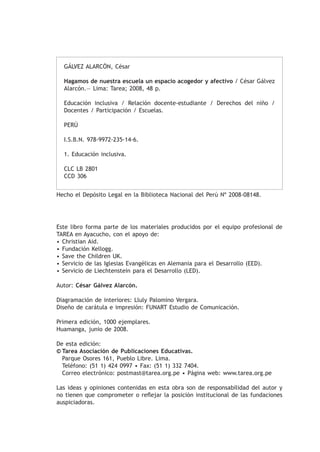 GÁLVEZ ALARCÓN, César

  Hagamos de nuestra escuela un espacio acogedor y afectivo / César Gálvez
  Alarcón.— Lima: Tarea; 2008, 48 p.

  Educación inclusiva / Relación docente-estudiante / Derechos del niño /
  Docentes / Participación / Escuelas.

  PERÚ

  I.S.B.N. 978-9972-235-14-6.

  1. Educación inclusiva.

  CLC LB 2801
  CCD 306


Hecho el Depósito Legal en la Biblioteca Nacional del Perú Nº 2008-08148.




Este libro forma parte de los materiales producidos por el equipo profesional de
TAREA en Ayacucho, con el apoyo de:
• Christian Aid.
• Fundación Kellogg.
• Save the Children UK.
• Servicio de las Iglesias Evangélicas en Alemania para el Desarrollo (EED).
• Servicio de Liechtenstein para el Desarrollo (LED).

Autor: César Gálvez Alarcón.

Diagramación de interiores: Lluly Palomino Vergara.
Diseño de carátula e impresión: FUNART Estudio de Comunicación.

Primera edición, 1000 ejemplares.
Huamanga, junio de 2008.

De esta edición:
©	Tarea Asociación de Publicaciones Educativas.
  Parque Osores 161, Pueblo Libre. Lima.
  Teléfono: (51 1) 424 0997 • Fax: (51 1) 332 7404.
  Correo electrónico: postmast@tarea.org.pe • Página web: www.tarea.org.pe

Las ideas y opiniones contenidas en esta obra son de responsabilidad del autor y
no tienen que comprometer o reflejar la posición institucional de las fundaciones
auspiciadoras.
 