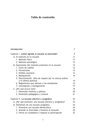 Tabla de contenido




Introducción	                                                       7

Capítulo I. ¿Cómo agrede la escuela al alumnado?	                   9
  A.	El maltrato en la escuela	                                    11
      1.	 Maltrato físico	                                         11
      2.	 Maltrato psicológico	                                    12
  B.	Expresiones del maltrato presentes en la escuela	             12
      1.	 Corte de cabello	                                        12
      2.	 Formaciones	                                             13
      3.	 Desfiles escolares	                                      13
      4.	 Manipulación	                                            14
      5.	 Discriminación, falta de respeto por la cultura andina
          y el idioma quechua	                                     14
      6.	Reglamentos que afectan a los estudiantes	                15
      7.	 Intimidación y hostigamiento	                            17
  C.	¿Por qué ocurre esto?	                                        19
      1.	 Dimensión histórica y política	                          20
      2.	 Dimensión pedagógica y cultural	                         21

Capítulo II. La escuela afectiva y acogedora	                      23
  A.	¿Por qué promover una escuela afectiva y acogedora?	          23
  B.	Elementos de una escuela acogedora	                           24
      1.	 Promueve una escuela democrática	                        24
      2.	Atiende la diversidad y fomenta la inclusión	             25
      3.	 Forma en ciudadanía e impulsa la participación	          27


                                   
 