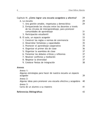 César Gálvez Alarcón



Capítulo III. ¿Cómo lograr una escuela acogedora y afectiva?	         29
  A.	La escuela	                                                      29
      1.	 Una gestión amable, respetuosa y democrática	               29
      2.	Enriqueciendo los vínculos entre los docentes a través
          de los círculos de interaprendizaje, para promover
          comunidades de aprendizaje	                                 31
      3.	 Participación estudiantil	                                  32
  B.	El aula, un espacio acogedor	                                    33
      1.	 Construir las reglas o normas de convivencia	               33
      2.	 Desarrollar fortalezas y capacidades	                       35
      3.	 Promover el aprendizaje cooperativo	                        35
      4.	 Organizar el primer día de clase	                           36
      5.	 Organizar la asamblea de clase	                             37
      6.	 Fomentar los debates críticos y reflexivos	                 37
      7.	 Resolver conflictos y mediación	                            37
      8.	Respetar la diversidad	                                      37
      9.	 Celebrar fiestas de integración	                            38

Anexos
  Anexo 1:
  Algunas estrategias para hacer de nuestra escuela un espacio
  acogedor	                                                     39
  Anexo 2:
  Algunas ideas para promover una escuela afectiva y acogedora	 40
  Anexo 3:
  Carta de un alumno a su maestro	                              41

Referencias Bibliográficas	                                           43
 