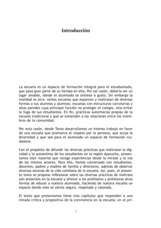 Introducción




La escuela es un espacio de formación integral para el estudiantado,
que pasa gran parte de su tiempo en ella. Por tal razón, debería ser un
lugar amable, donde el alumnado se sintiese a gusto. Sin embargo la
realidad es otra: vemos escuelas que espantan y maltratan de diversas
formas a sus alumnos y alumnas; escuelas con estructuras carcelarias y
altas paredes cuya principal función no proteger el colegio, sino evitar
la fuga de sus estudiantes. En fin, prácticas autoritarias propias de la
escuela tradicional y que se extienden a las relaciones entre los miem-
bros de la comunidad.

Por esta razón, desde Tarea desarrollamos un intenso trabajo en favor
de una escuela que promueva el respeto por la persona, que acoja la
diversidad y que sea para el alumnado un espacio de formación ciu-
dadana.

Con el propósito de difundir las diversas prácticas que maltratan la dig-
nidad y la autoestima de los estudiantes en la región Ayacucho, presen-
tamos este material que recoge experiencias desde la mirada y la voz
de los mismos actores. Para ello, hemos conversado con estudiantes,
docentes, padres y madres de familia y directores, además de observar
diversas escenas de la vida cotidiana de la escuela. Así, pues, el presen-
te texto se propone reflexionar sobre las diversas prácticas de maltrato
aún presentes en la escuela y ofrecer a los profesores y profesoras otras
formas de educar a nuestro alumnado, haciendo de nuestra escuela un
espacio donde este se sienta seguro, respetado y valorado.

El texto que presentamos tiene tres capítulos que responden a una
mirada crítica y propositiva de la convivencia en la escuela: en el pri-


                                    
 