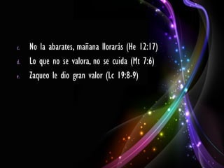 c.   No la abarates, mañana llorarás (He 12:17)
d.   Lo que no se valora, no se cuida (Mt 7:6)
e.   Zaqueo le dio gran valor (Lc 19:8-9)
 