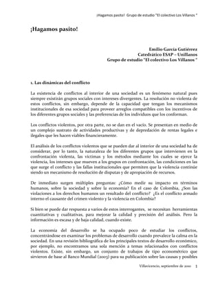 ¡Hagamos pasito! Grupo de estudio “El colectivo Los Villanos “


¡Hagamos pasito!


                                                             Emilio García Gutiérrez
                                                       Catedrático ESAP – Unillanos
                                         Grupo de estudio “El colectivo Los Villanos “




1. Las dinámicas del conflicto

La existencia de conflictos al interior de una sociedad es un fenómeno natural pues
siempre existirán grupos sociales con intereses divergentes. La resolución no violenta de
estos conflictos, sin embargo, depende de la capacidad que tengan los mecanismos
institucionales de esa sociedad para proveer arreglos compatibles con los incentivos de
los diferentes grupos sociales y las preferencias de los individuos que los conforman.

Los conflictos violentos, por otra parte, no se dan en el vacío. Se presentan en medio de
un complejo sustrato de actividades productivas y de depredación de rentas legales e
ilegales que les hacen viables financieramente.

El análisis de los conflictos violentos que se pueden dar al interior de una sociedad ha de
considerar, por lo tanto, la naturaleza de los diferentes grupos que intervienen en la
confrontación violenta, las víctimas y los métodos mediante los cuales se ejerce la
violencia, los intereses que mueven a los grupos en confrontación, las condiciones en las
que surge el conflicto y las fallas institucionales que permiten que la violencia continúe
siendo un mecanismo de resolución de disputas y de apropiación de recursos.

De inmediato surgen múltiples preguntas: ¿Cómo medir su impacto en términos
humanos, sobre la sociedad y sobre la economía? En el caso de Colombia, ¿Son las
violaciones a los derechos humanos un resultado del conflicto? ¿Es el conflicto armado
interno el causante del crimen violento y la violencia en Colombia?

Si bien se puede dar respuesta a varios de estos interrogantes, se necesitan herramientas
cuantitativas y cualitativas, para mejorar la calidad y precisión del análisis. Pero la
información es escasa y de baja calidad, cuando existe.

La economía del desarrollo se ha ocupado poco de estudiar los conflictos,
concentrándose en examinar los problemas de desarrollo cuando prevalece la calma en la
sociedad. En una revisión bibliográfica de los principales textos de desarrollo económico,
por ejemplo, no encontramos una sola mención a temas relacionados con conflictos
violentos. Existe, sin embargo, un conjunto de trabajos de tipo econométrico que
sirvieron de base al Banco Mundial (2003) para su publicación sobre las causas y posibles

                                                             Villavicencio, septiembre de 2010   1
 