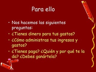 Para ello Nos hacemos las siguientes preguntas: ¿Tienes dinero para tus gastos? ¿Cómo administras tus ingresos y gastos? ¿Tienes paga? ¿Quién y por qué te la da? ¿Debes ganártela? 