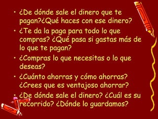 ¿De dónde sale el dinero que te pagan?¿Qué haces con ese dinero? ¿Te da la paga para todo lo que compras? ¿Qué pasa si gastas más de lo que te pagan? ¿Compras lo que necesitas o lo que deseas? ¿Cuánto ahorras y cómo ahorras? ¿Crees que es ventajoso ahorrar? ¿De dónde sale el dinero? ¿Cuál es su recorrido? ¿Dónde lo guardamos? 