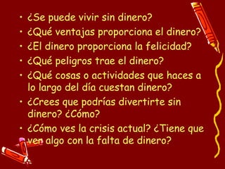 ¿Se puede vivir sin dinero? ¿Qué ventajas proporciona el dinero? ¿El dinero proporciona la felicidad? ¿Qué peligros trae el dinero? ¿Qué cosas o actividades que haces a lo largo del día cuestan dinero? ¿Crees que podrías divertirte sin dinero? ¿Cómo? ¿Cómo ves la crisis actual? ¿Tiene que ver algo con la falta de dinero? 