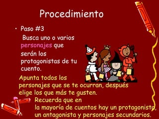 Procedimiento Paso #3 Busca uno o varios  personajes  que serán los protagonistas de tu cuento. Apunta todos los  personajes que se te ocurran, después  elige los que más te gusten.  Recuerda que en  la mayoría de cuentos hay un protagonista,  un antagonista y personajes secundarios. 