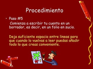 Procedimiento Paso #5 Comienza a escribir tu cuento en un borrador, es decir, en un folio en sucio. Deja suficiente espacio entre lineas para que cuando lo vuelvas a leer puedas añadir todo lo que creas conveniente. 