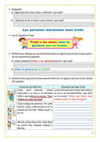 2
1. Responde:
a) ¿Qué sentirán Juan, Killari y Marina?, ¿por qué?
b) ¿Qué les dirías a Sonia, Luisa y Rosa?, ¿por qué?
Las personas merecemos buen trato
• Lee la siguiente frase:
2. Reflexiona y dialoga con tus familiares sobre el significado de esta frase a partir
de las siguientes preguntas:
a) ¿Cómo debemos tratar a las demás personas?, ¿por qué?
b) ¿Cómo te gustaría que te traten?
3. Convierte las siguientes situaciones de maltrato en algunas de buen trato. Guíate
del ejemplo:
Situación de maltrato Situación de buen trato
Luisa está sentada viendo
televisión y le dice a su hermana
Killari, que está en la cocina: "Oye,
tráeme un vaso con agua”.
Luisa está sentada viendo televisión y
le dice a su hermana Killari, que está
en la cocina: "Killari, por favor, ¿me
puedes traer un vaso con agua?".
Juan es bajo de estatura. Por este
motivo, Sonia, cada vez que lo ve, lo
saluda con la frase "¡Hola, piojo!" y
se ríe.
Marina y Rosa discutían. Como Rosa
se sentía muy enojada, empujó a
Marina.
Trata a los demás como te
gustaría que te traten.
 