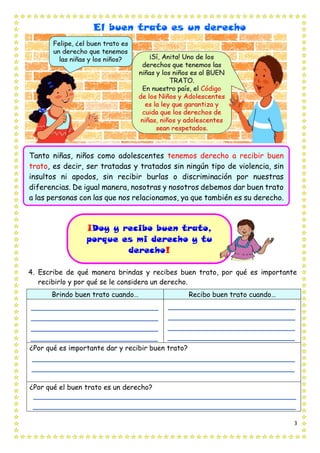 3
El buen trato es un derecho
4. Escribe de qué manera brindas y recibes buen trato, por qué es importante
recibirlo y por qué se le considera un derecho.
Brindo buen trato cuando… Recibo buen trato cuando…
¿Por qué es importante dar y recibir buen trato?
¿Por qué el buen trato es un derecho?
Tanto niñas, niños como adolescentes tenemos derecho a recibir buen
trato, es decir, ser tratadas y tratados sin ningún tipo de violencia, sin
insultos ni apodos, sin recibir burlas o discriminación por nuestras
diferencias. De igual manera, nosotras y nosotros debemos dar buen trato
a las personas con las que nos relacionamos, ya que también es su derecho.
¡Doy y recibo buen trato,
porque es mi derecho y tu
derecho!
 