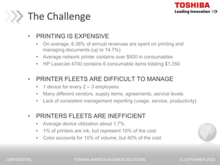The ChallengePRINTING IS EXPENSIVEOn average, 6.38% of annual revenues are spent on printing and managing documents (up to 14.7%)Average network printer contains over $400 in consumablesHP LaserJet 4700 contains 6 consumable items totaling $1,350PRINTER FLEETS ARE DIFFICULT TO MANAGE1 device for every 2 – 3 employeesMany different vendors, supply items, agreements, service levelsLack of consistent management reporting (usage, service, productivity)PRINTERS FLEETS ARE INEFFICIENTAverage device utilization about 1.7%1% of printers are ink, but represent 10% of the costColor accounts for 10% of volume, but 40% of the cost