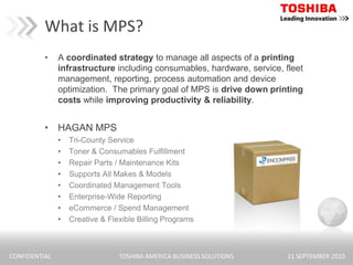 What is MPS?A coordinated strategy to manage all aspects of a printing infrastructure including consumables, hardware, service, fleet management, reporting, process automation and device optimization.  The primary goal of MPS is drive down printing costs while improving productivity & reliability.HAGAN MPSTri-County ServiceToner & Consumables FulfillmentRepair Parts / Maintenance KitsSupports All Makes & ModelsCoordinated Management ToolsEnterprise-Wide ReportingeCommerce / Spend ManagementCreative & Flexible Billing Programs