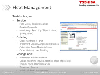 Fleet ManagementToshiba/HaganServiceHelp Desk / Issue ResolutionService RequestsMonitoring / Reporting / Device History        (if requested)OrderingOrder Hardware / TonerImplement Spend Management PoliciesAutomated Toner ReplenishmentOrder History / User TrackingManagementAutomated Meter CollectionUsage Reporting (device, location, class of devices)Training / End-User ResourcesPopulation ReportsIndividual Asset Management